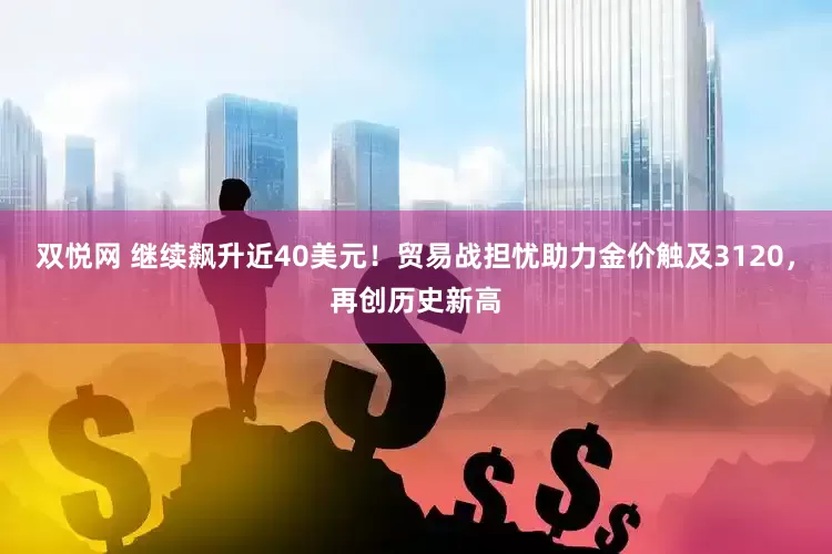 双悦网 继续飙升近40美元！贸易战担忧助力金价触及3120，再创历史新高