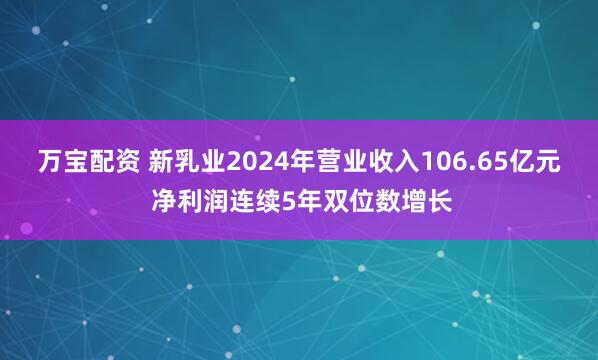 万宝配资 新乳业2024年营业收入106.65亿元 净利润连续5年双位数增长