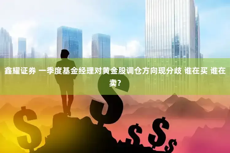 鑫耀证券 一季度基金经理对黄金股调仓方向现分歧 谁在买 谁在卖？