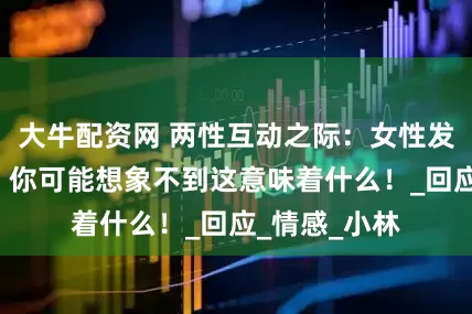大牛配资网 两性互动之际：女性发出“嗯”声，你可能想象不到这意味着什么！_回应_情感_小林