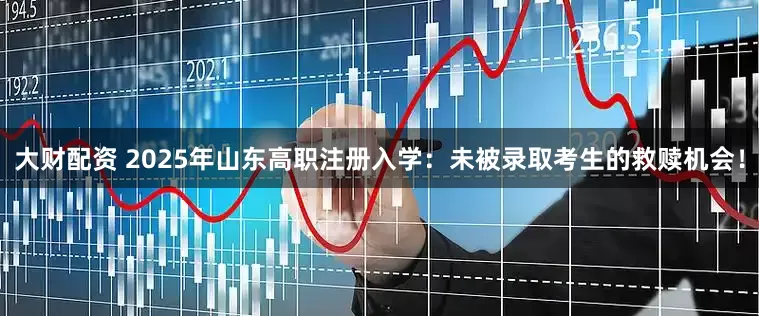 大财配资 2025年山东高职注册入学：未被录取考生的救赎机会！