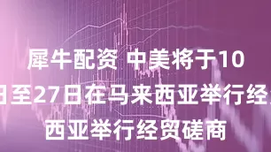 犀牛配资 中美将于10月24日至27日在马来西亚举行经贸磋商