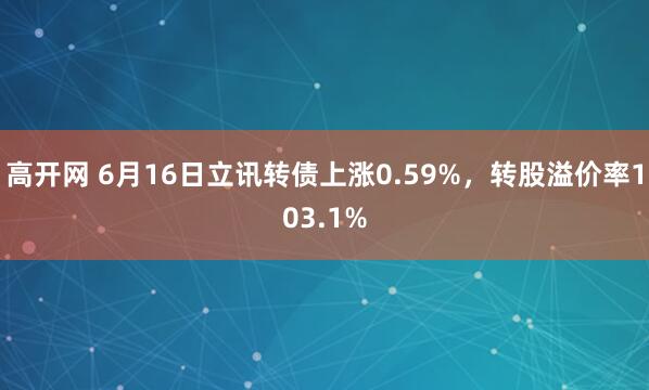 高开网 6月16日立讯转债上涨0.59%，转股溢价率103.1%