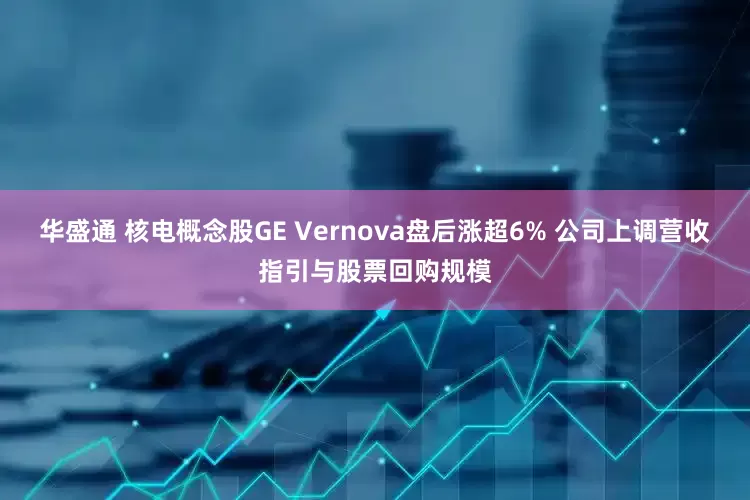 华盛通 核电概念股GE Vernova盘后涨超6% 公司上调营收指引与股票回购规模