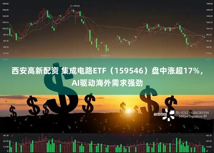 西安高新配资 集成电路ETF（159546）盘中涨超17%，AI驱动海外需求强劲