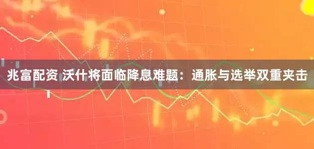 兆富配资 沃什将面临降息难题：通胀与选举双重夹击